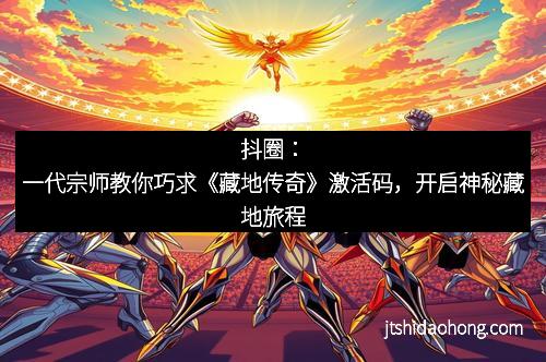 抖圈：一代宗师教你巧求《藏地传奇》激活码，开启神秘藏地旅程