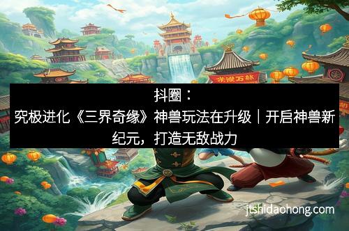 抖圈：究极进化《三界奇缘》神兽玩法在升级｜开启神兽新纪元，打造无敌战力