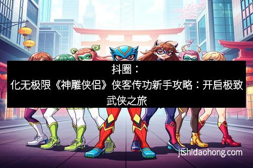 抖圈：化无极限《神雕侠侣》侠客传功新手攻略：开启极致武侠之旅